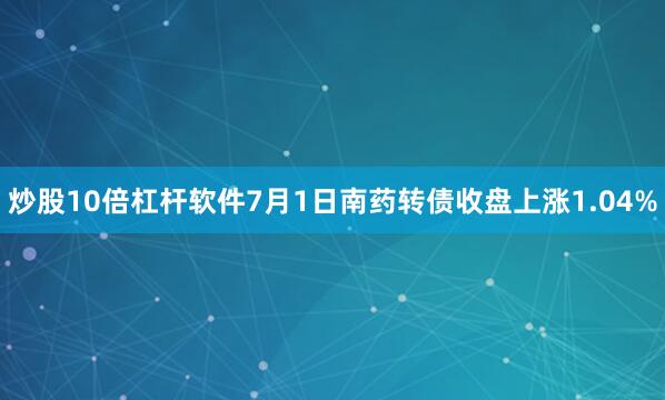 炒股10倍杠杆软件7月1日南药转债收盘上涨1.04%