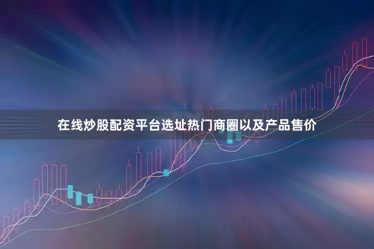 在线炒股配资平台选址热门商圈以及产品售价