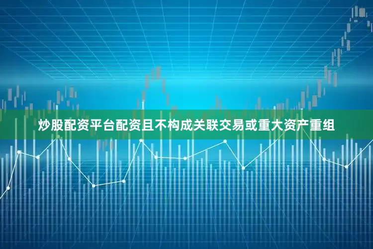 炒股配资平台配资且不构成关联交易或重大资产重组