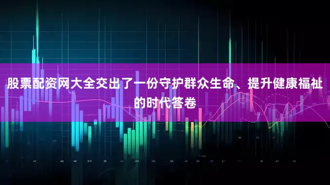 股票配资网大全交出了一份守护群众生命、提升健康福祉的时代答卷