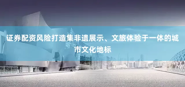 证券配资风险打造集非遗展示、文旅体验于一体的城市文化地标