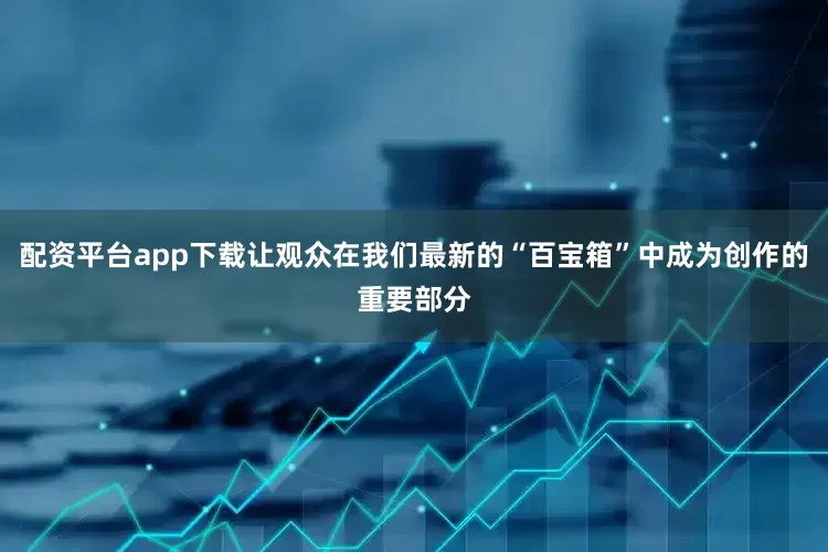 配资平台app下载让观众在我们最新的“百宝箱”中成为创作的重要部分
