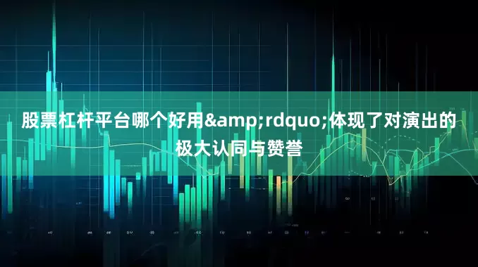 股票杠杆平台哪个好用&rdquo;体现了对演出的极大认同与赞誉