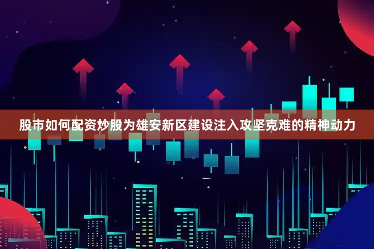 股市如何配资炒股为雄安新区建设注入攻坚克难的精神动力