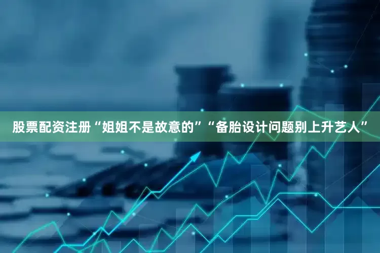 股票配资注册“姐姐不是故意的”“备胎设计问题别上升艺人”