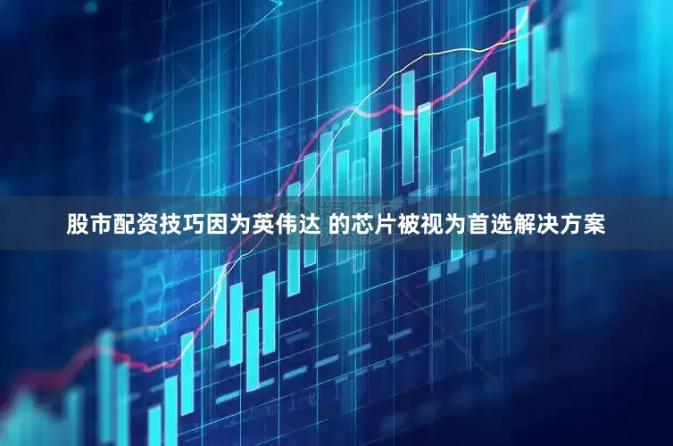 股市配资技巧因为英伟达 的芯片被视为首选解决方案