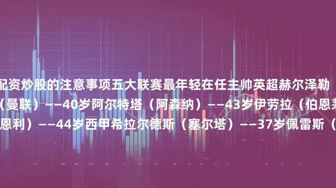 配资炒股的注意事项五大联赛最年轻在任主帅英超赫尔泽勒（布莱顿）——32岁阿莫林（曼联）——40岁阿尔特塔（阿森纳）——43岁伊劳拉（伯恩茅斯）——43岁帕克（伯恩利）——44岁西甲希拉尔德斯（塞尔塔）——37岁佩雷斯（巴列卡诺）——37岁利希（奥萨苏纳）——39岁科贝兰（瓦伦西亚）——42岁阿隆索（皇马）——43岁意甲奎斯塔（帕尔马）——30岁法布雷加斯（科莫）——38岁皮萨卡内（卡利亚里）——3