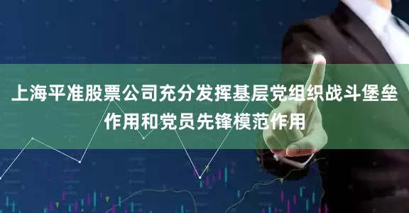 上海平准股票公司充分发挥基层党组织战斗堡垒作用和党员先锋模范作用