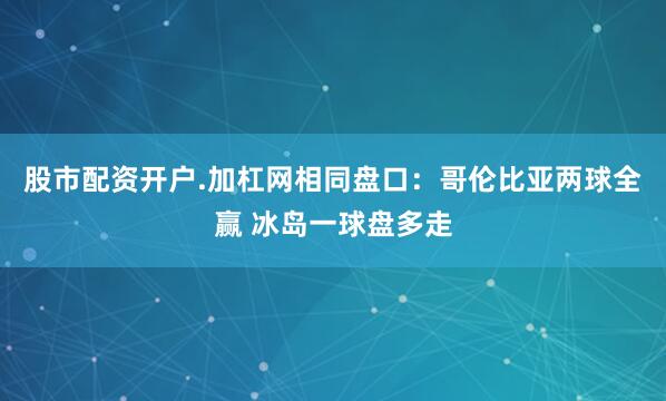 股市配资开户.加杠网相同盘口：哥伦比亚两球全赢 冰岛一球盘多走