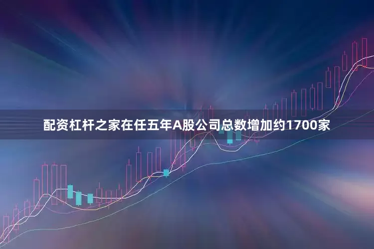 配资杠杆之家在任五年A股公司总数增加约1700家
