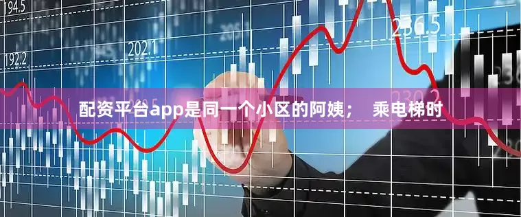 配资平台app是同一个小区的阿姨；  乘电梯时
