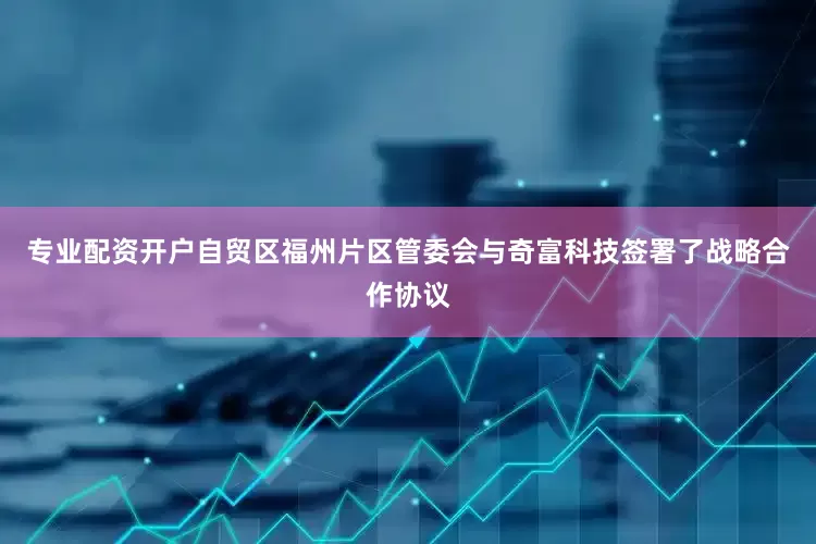 专业配资开户自贸区福州片区管委会与奇富科技签署了战略合作协议