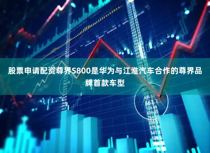 股票申请配资尊界S800是华为与江淮汽车合作的尊界品牌首款车型