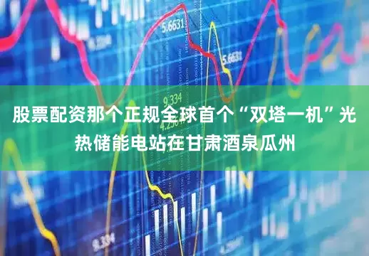 股票配资那个正规全球首个“双塔一机”光热储能电站在甘肃酒泉瓜州