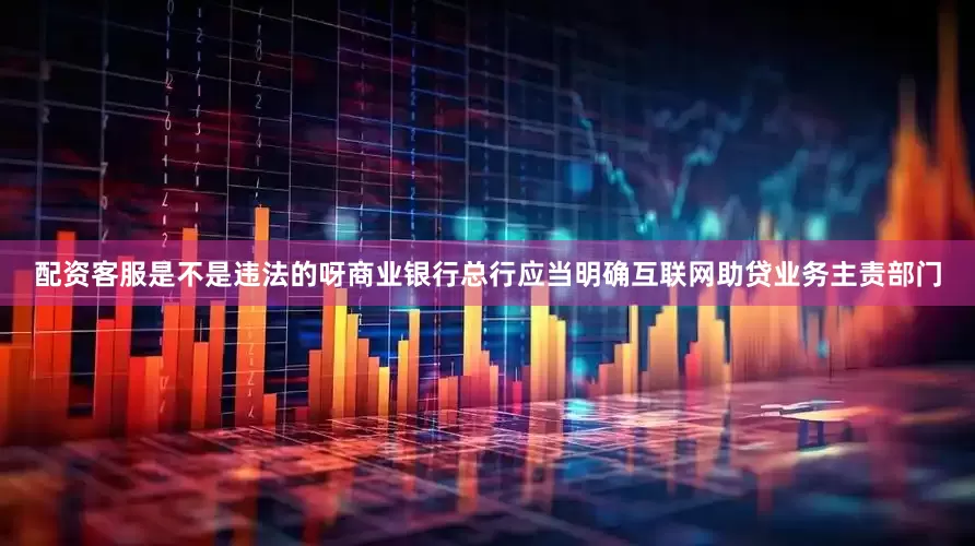 配资客服是不是违法的呀商业银行总行应当明确互联网助贷业务主责部门