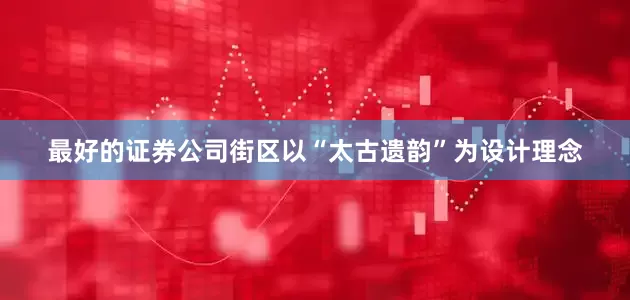 最好的证券公司街区以“太古遗韵”为设计理念