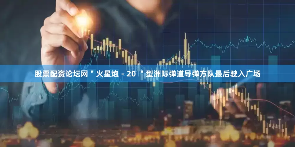 股票配资论坛网＂火星炮－20 ＂型洲际弹道导弹方队最后驶入广场