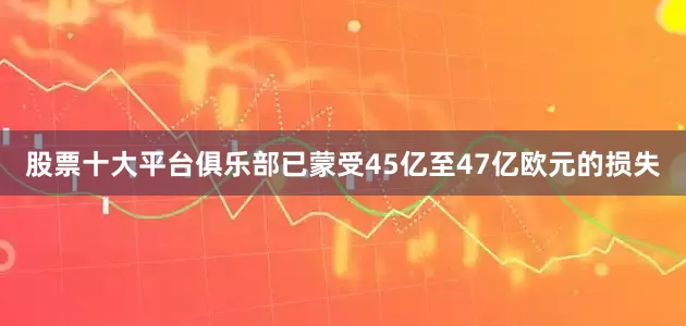 股票十大平台俱乐部已蒙受45亿至47亿欧元的损失